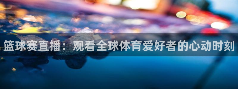 意昂4注册地址：篮球赛直播：观看全球体育爱好者的心动时刻